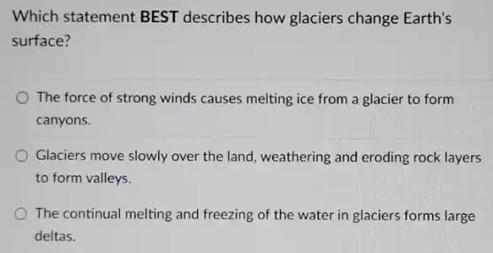 Which statement BEST describes how glaciers change Earth's
surface?
The force of strong winds causes melting ice from a glacier to form
canyons.
Glaciers move slowly over the land, weathering and eroding rock layers
to form valleys.
The continual melting and freezing of the water in glaciers forms large
deltas.