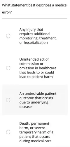 What statement best describes a medical
error?
Any injury that
requires additional
monitoring , treatment,
or hospitalization
Unintended act of
commission or
omission in healthcare
that leads to or could
lead to patient harm
An undesirable patient
outcome that : occurs
due to underlying
disease
Death, permanent
harm, or severe