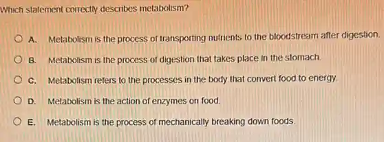 Which statement correctly describes metabolism?
A. Metabolism is the process of transporting nutrients to the bloodstream after digestion.
B. Metabolism is the process of digestion that takes place in the stomach.
C. Metabolism refers to the processes in the body that convert food to energy.
D. Metabolism is the action of enzymes on food.
E. Metabolism is the process of mechanically breaking down foods.