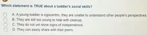 Which statement is TRUE about a toddler's social skills?
A. A young toddler is egocentric, they are unable to understand other people's perspectives.
B. They are still too young to help with cleanup
C. They do not yet show signs of independence.
D. They can easily share with their peers.