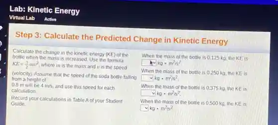 Step 3:Calculate the Predicted Change in Kinetic Energy
Calculate the change in the kinetic energy
(KE) of the
bottle when the mass is increased. Use the formula
is the mass and v is the speed
(velocity). Assume that the speed of the soda bottle falling
0.8 m will be 4 m/s,and use this speed for each
Record your calculations in Table A of your Student
When the mass of the bottle is 0.125 kg the KE is
square kgcdot m^2/s^2
When the mass of the bottle is 0250 kg, the KE is
square kgcdot m^2/s^2.
When the mass of the bottle is 0.375 kg, the KE is
square kgcdot m^2/s^2
When the mass of the bottle is 0500 kg, the KE is
square kgcdot m^2/s^2