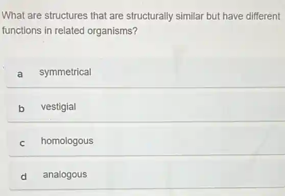 What are structures that are structurally similar but have different
functions in related organisms?
a symmetrical
b vestigial
c homologous
d analogous