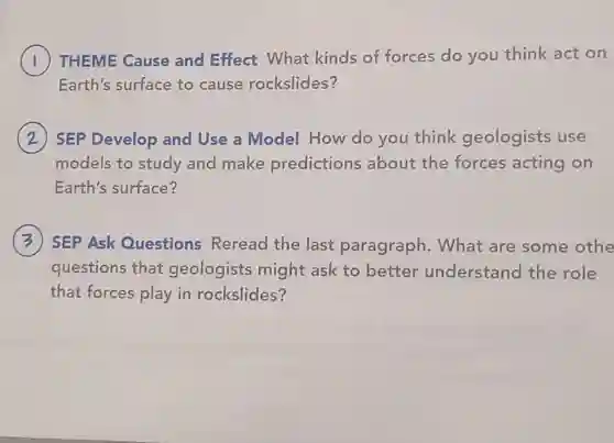 ) THEME Cause and Effect What kinds of forces do you think act on
Earth's surface to cause rockslides?
SEP Develop and Use a Model How do you think geologists use
models to study and make predictions about the forces acting on
Earth's surface?
SEP Ask Questions Reread the last paragraph . What are some othe
questions that geologists might ask to better understand the role
that forces play in rockslides?