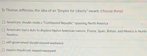 To Thomas Jefferson, the idea of an "Empire for Liberty" meant: (choose three)
D Americans should create a "Continental Republic" spanning North America
Americans had a duty to displace Native American nations, France, Spain, Britain and Mexico in North
America
self-government should expand westward
slavery should not expand westward
