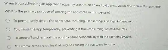When troubleshooting an app that frequently crashes on an Android device, you decide to clear the app cache.
What is the primary purpose of clearing the app cache in this scenario?
To permanently delete the app's data, including user settings and login information.
To disable the app temporarily, preventing it from consuming system resources.
To uninstall and reinstal the app to ensure compatibility with the operating system.
To remove temporary files that may be causing the app to malfunction.