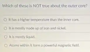 Which of these is NOT true about the outer core?
It has a higher temperature than the inner core.
It is mostly made up of iron and nickel.
It is mostly liquid.
Atoms within it form a powerful magnetic field.