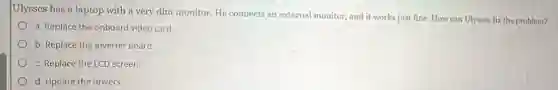 Ulysses has a laptop with a very dim monitor. He connects an external monitor, and it works just fine. How can Ulysses fix the problem?
a. Replace the onboard video card.
b. Replace the inverter board.
c. Replace the LCD screen
d. Update the drivers