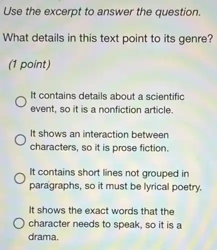 Use the excerpt to answer the question.
What details in this text point to its genre?
(1 point)
It contains details about a scientific
event, so it is a nonfiction article.
It shows an interaction between
characters, so it is prose fiction.
It contains short lines not grouped in
paragraphs, so it must be lyrical poetry.
It shows the exact words that the