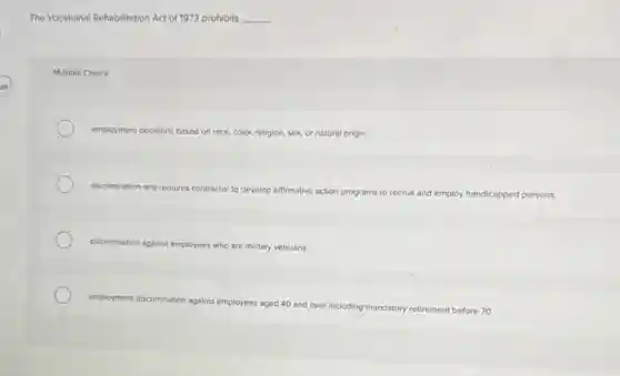 The Vocational Rehabilitation Act of 1973 prohibits __
Multiple Choice
employment decisions based on race, color, religion, sex, or natural origin
discrimination and r requires contractor to develop affirmative action programs to recruit and employ handicapped persons
discrimination against employees who are military veterans
employment discrimination against employees aged 40 and over including ma
mandatory retirement before 70