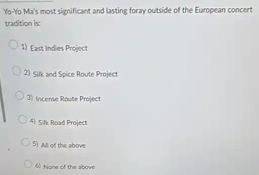 Yo-Yo Ma's most significant and lasting foray outside of the European concert
tradition is:
1) East Indies Project
2) Silk and Spice Route Project
3) Incense Route Project
4) Silk Road Project
5) All of the above
6) None of the above