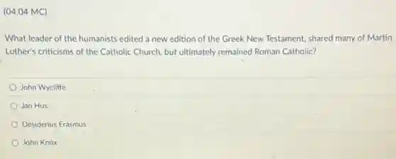 (04.04 MC)
What leader of the humanists edited a new edition of the Greek New Testament, shared many of Martin
Luther's criticisms of the Catholic Church, but ultimately remained Roman Catholic?
John Wycliffe
Jan Hus
Desiderius Erasmus
John Knox