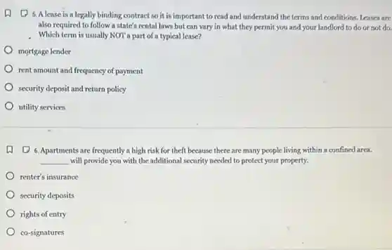 (1) 5. A lease is a legally binding contract so it is important to read and understand the terms and conditions. Leases are
also required to follow a state's rental laws but can vary in what they permit you and your landlord to do or not do.
Which term is usually NOT a part of a typical lease?
mortgage lender
rent amount and frequency of payment
security deposit and return policy
utility services
(1) 6. Apartments are frequently a high risk for theft because there are many people living within a confined area.
__ will provide you with the additional security needed to protect your property.
renter's insurance
security deposits
rights of entry
co-signatures