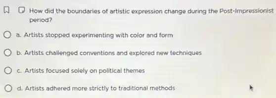 (1) How did the boundaries of artistic expression change during the Post-Impressionist
period?
a. Artists stopped experimenting with color and form
b. Artists challenged conventions and explored new techniques
c. Artists focused solely on political themes
d. Artists adhered more strictly to traditional methods