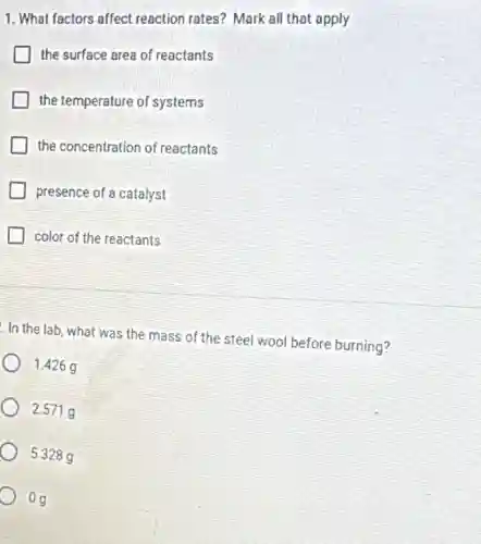 1. What factors affect reaction rates? Mark all that apply
the surface area of reactants
the temperature of systems
the concentration of reactants
presence of a catalyst
color of the reactants
In the lab , what was the mass of the steel wool before burning?
1.426 g
2.571 g
5.328 a