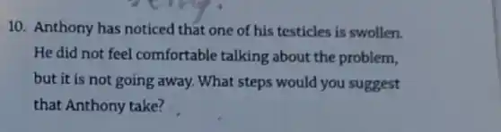 10. Anthony has noticed that one of his testicles is swollen.
He did not feel comfortable talking about the problem,
but it is not going away. What steps would you suggest
that Anthony take?