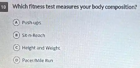 10 Which fitness test measures your body composition?
A Push-ups
B Sit-n-Reach
C Height and Weight
D Pacer/Mile Run