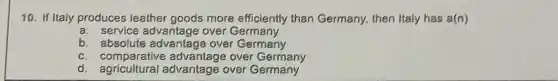 10. If Italy produces leather goods more efficiently than Germany, then Italy has a(n)
a. service advantage over Germany
b. absolute advantage over Germany
c. comparative advantage over Germany
d. agricultural advantage over Germany