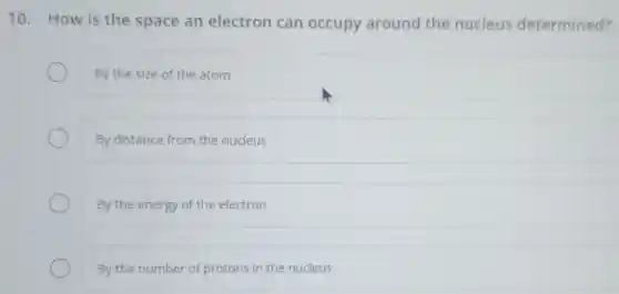 10. How is the space an electron can occupy around the nucleus determined?
By the size of the atom
By distance from the nucleus
By the energy of the electron
By the number of protons in the nucleus
