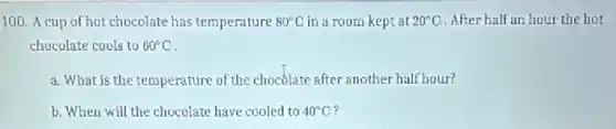 100. A cup of hot chocolate has temperature 80^circ C in a room kept at 20^circ C After half an hour the hot
chocolate cools to 60^circ C
a. What is the temperature of the chocolate after another half hour?
b. When will the chocolate have cooled to 40^circ C