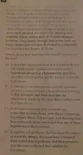 10
and other human
activities influence carbon and nitrogen levels in will
though how deep these effects extend is unclear
Hypothesizing that differences in land use lead to
differences in carbon and nitrogen levels that are not
restricted to the topsoil layer (0-30cmdeep)
Chukwuebuka Okolo and colleague sampled soils
across multiple land-use types( e.g grazing land
cropland, forest) within each of several Ethiopian
locations. They found, though that across land-use
types, carbon and nitrogen decreased to comparably
low levels beyond depths of 30 cm.
Which choice best describes the overall structure of
the text?
A) It describes a phenomenon that scientists do not
fully understand, explains a research team's
hypothesis about that phenomenon and then
describes a finding that led the team to refine the
hypothesis.
B) It introduces an unresolved scientific question.
presents a research team s hypothesis pertaining
to that question, and then describes an
observation made by the team that conflicts with
that hypothesis.
C) It discusses a process that scientists are
somewhat unclear about, introduces competing
hypotheses about that process.and then explains
how a research team concluded that one of those
hypotheses is likely correct.
D) It explains a hypothesis that has been the subject
of scientific debate, discusses how a research
team tested that hypothesis,and then presents