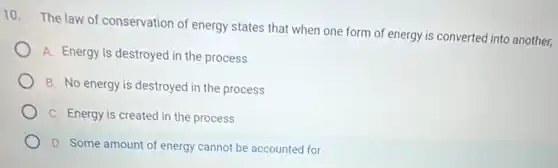 10.
The law of conservation of energy states that when one form of energy is converted into another,
A. Energy is destroyed in the process
B. No energy is destroyed in the process
C. Energy is created in the process
D. Some amount of energy cannot be accounted for