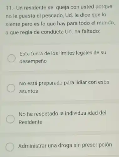 11.- Un residente se queja con usted porque
no le guasta el pescado, Ud. le dice que lo
siente pero es lo que hay para todo el mundo,
a que regla de conducta Ud. ha faltado:
Esta fuera de los límites legales de su
desempeño
No está preparado para lidiar con esos
asuntos
No ha respetado la individualidad del
Residente
Administrar una droga sin prescripción