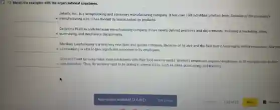 12. Match the examples with the organizational structures.
Janet's, Inc, is a scrapbooking and stationery manufacturing company. It has over 150 individual product lines. Because of the company's
__ - manufacturing size, it has divided its teams based on products.
Ceramics PLUS is a kitchenware manufacturing company It has clearly defined positions and departments, including a marketing, sales,
__ - purchasing, and mechanics departments
Martinez Landscaping is a relatively new lawn and garden company. Because of its size and the fact that it hires highly skilled employees, Martine
__ - Landscaping is able to give significant autonomy to its employees.
Gordon's Food Services helps local restaurants with their food service needs. Gordon's empowers regional employees to fill multiple roles in their
__ - own branches. Thus, its workers need to be skilled in several areas.such as sales, purchasing and training.