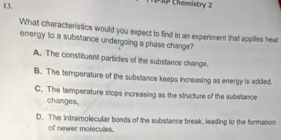 13.
What characteristics would you expect to find in an experiment that applies heat
energy to a substance undergoing a phase change?
A. The constituent particles of the substance change.
B. The temperature of the substance keeps increasing as energy Is added.
C. The temperature stops increasing as the structure of the substance
changes.
D. The intramolecular bonds of the substance break leading to the formation
of newer molecules.