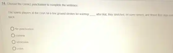 14. Choose the correct punctuation to complete the sentence.
The tennis players at the court hit a few ground strokes for warmup __ after that, they stretched hit some serves, and flexed their legs and
back
No punctuation
comma
semicolon
colon