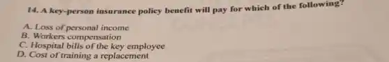14. A key-person insurance policy benefit will pay for which of the following?
A. Loss of personal income
B. Workers compensation
C. Hospital bills of the key employee
D. Cost of training a replacement