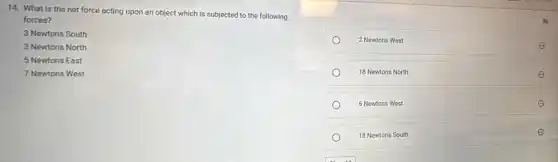 14. What is the net force acting upon an object which is subjected to the following
forces?
3 Newtons South
3 Newtons North
5 Newtons East
7 Newtons West
2 Newtons West
18 Newtons North
6 Newtons West
18 Newtons South