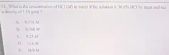 15. What is the concentration of HCl (M) in water if the solution is 36.0% HCl by mass and has
a density of 1.18g/mL
A. 0.116 M
B. 0.360 M
C. 8.25 M
D. 11.6 M
E. 36.0 M
