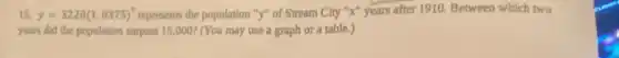 15. y=3220(1.0375)^x represents the population "y"of Stream City "X"years after 1910. Between which two
years did the population surpass 15,000? (You may use a graph or a table.)