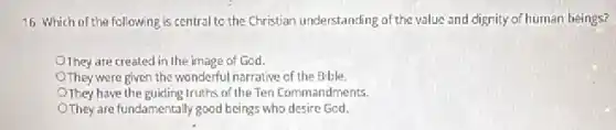 16 Which of the following is central to the Christian understanding of the value and dignity of human beings?
They are created in the image of God.
They were given the wonderful narrative of the Bible
They have the guiding truths of the Ten Commandments.
They are fundamentally good beings who desire God.