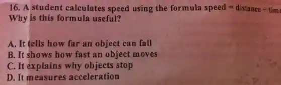 16. A student calculates speed using the formula speed=distancediv time
Why is this formula useful?
A. It tells how far an object can fall
B. It shows how fast an object moves
C. It explains why objects stop
D. It measures acceleration