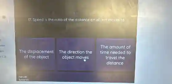 17. Speed is the ratio of the distance an object moves to
The displacement
of the object
The direction the
object moves
The amount of
time needed to
travel the
distance
