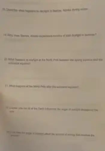 18. Describe what happens to daylight in Barrow.Alaska during winter.
19. Why does Barrow Alaska experience months of total daylight in summer?
20. What happens to daylight at the North Pole between the spring equinox and the
autumnal equinox?
21. What happens at the North Polo after the autumnal equinox?
22. Explain how the tilt of the Earth influences the angle of sunlight throughout the
year.
23. How does the angle of sunlight affect the amount of energy that reaches the
ground?