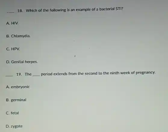 __ 18. Which of the following is an example of a bacterial STI?
A. HIV.
B. Chlamydia.
C. HPV.
D. Genital herpes.
__ 19. The __ period extends from the second to the ninth week of pregnancy.
A. embryonic
B. germinal
C. fetal
D. zygote