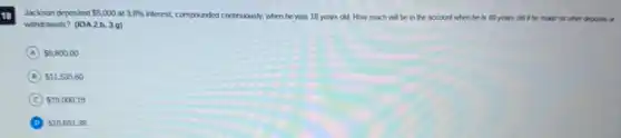 18 Jackson deposited 5,000 3.8%
interest, compounded controusesly, when he was 18 years old.How much will be in the account when he is 40 years old if he made no other deposits or
Jackson deposited 5,000
withdrawals? (10A2.b,3.9)
A 8,800.00
B 11,535.60
C 19,000.19
D 10,691.38