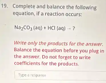 19. Complete and balance the following
equation, if a reaction occurs:
Na_(2)CO_(3)(aq)+HCl(aq)arrow ?
Write only the products for the answer.
Balance the equation before you plug in
the answer. Do not forget to write
coefficients for the products.
Typearesponse