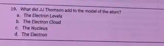 19. What did JJ Thomson add to the model of the atom?
a. The Electron Levels
b. The Electron Cloud
c. The Nucleus
d. The Electron