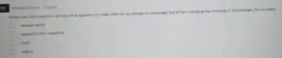19 |
When we use a word or phrase that appears to make little or no change to a passage, but in fact changing the meaning of the passage this is called:
weasel word
appeal to the negative
fault
vague
Multiple Choice 4 points