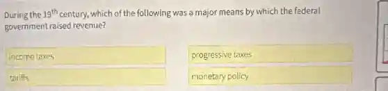 During the 19^th century, which of the following was a major means by which the federal
government raised revenue?
incometaxes
progressive taxes
tariffs
monetary policy