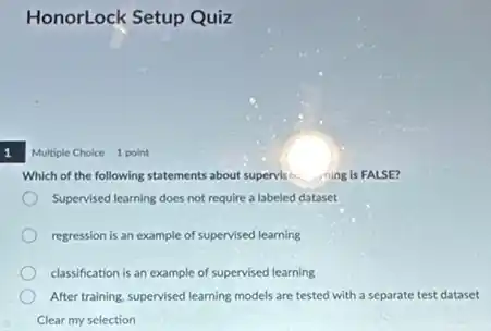 1
HonorLock Setup Quiz
Multiple Choice 1 point
Which of the following statements about supervise. ning is FALSE?
Supervised learning does not require a labeled dataset
regression is an example of supervised learning
classification is an example of supervised learning
After training, supervised learning models are tested with a separate test dataset
Clear my selection