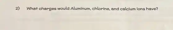 2) What charges would Aluminum, chlorine and calcium ions have?