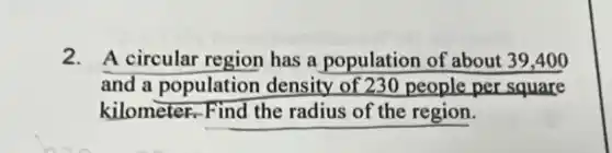 2. A circular region has a population of about 39,400
and a population density of 230 people per square
kilometer.Find the radius of the region.