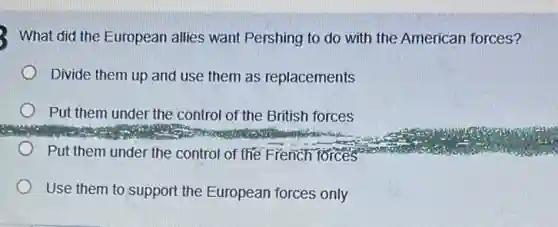 2. What did the European allies want Pershing to do with the American forces?
Divide them up and use them as replacements
Put them under the control of the British forces
Put them under the control of the French forces
Use them to support the European forces only