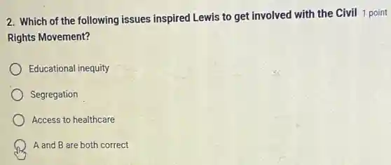 2. Which of the following issues inspired Lewis to get involved with the Civil 1 point
Rights Movement?
Educational inequity
Segregation
Access to healthcare
A and B are both correct