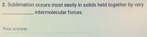 2. Sublimation occurs most easily in solids held together by very
__ intermolecular forces.
__