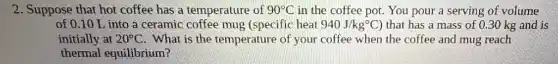2. Suppose that hot coffee has a temperature of 90^circ C in the coffee pot.You pour a serving of volume
of 0.10 L into a ceramic coffee mug (specific heat 940J/kg^circ C) that has a mass of 0.30 kg and is
initially at 20^circ C . What is the temperature of your coffee when the coffee and mug reach
thermal equilibrium?